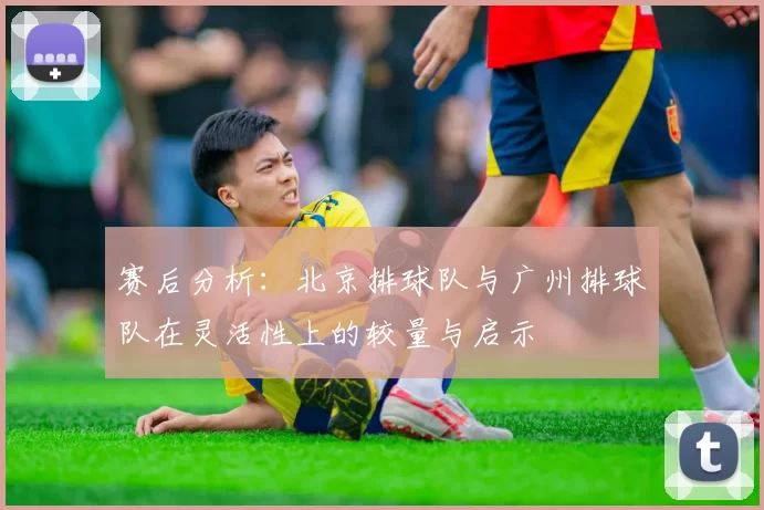 赛后分析：北京排球队与广州排球队在灵活性上的较量与启示