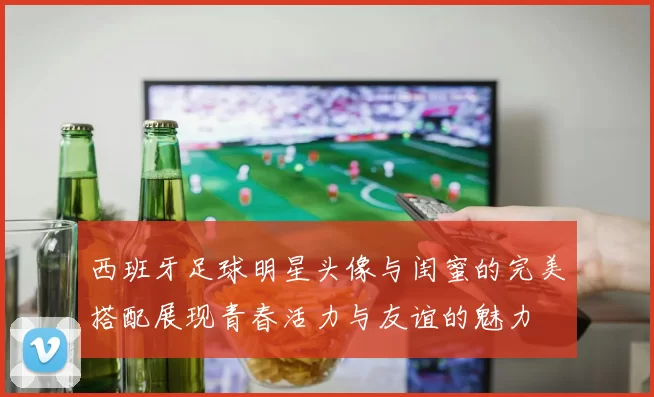 西班牙足球明星头像与闺蜜的完美搭配展现青春活力与友谊的魅力
