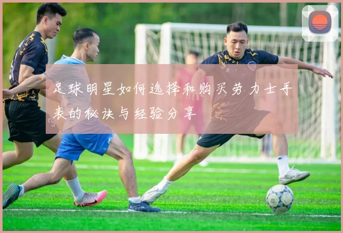 足球明星如何选择和购买劳力士手表的秘诀与经验分享