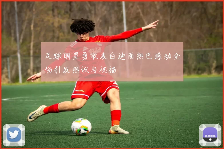 足球明星勇敢表白迪丽热巴感动全场引发热议与祝福