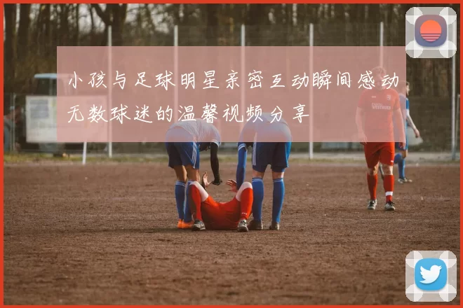小孩与足球明星亲密互动瞬间感动无数球迷的温馨视频分享