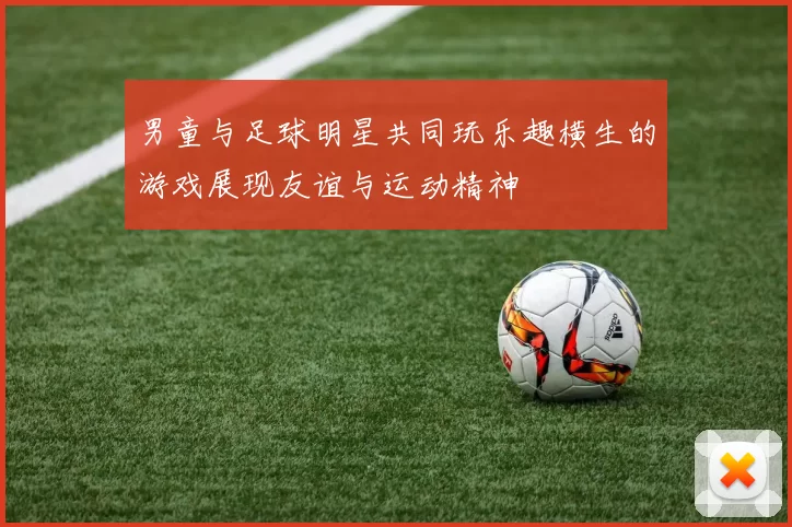 男童与足球明星共同玩乐趣横生的游戏展现友谊与运动精神