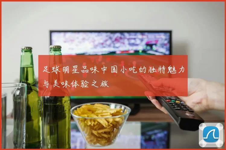 足球明星品味中国小吃的独特魅力与美味体验之旅