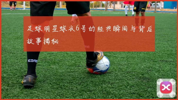 足球明星球衣6号的经典瞬间与背后故事揭秘