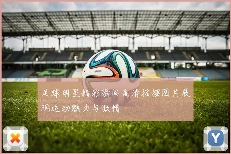 足球明星精彩瞬间高清摇摆图片展现运动魅力与激情