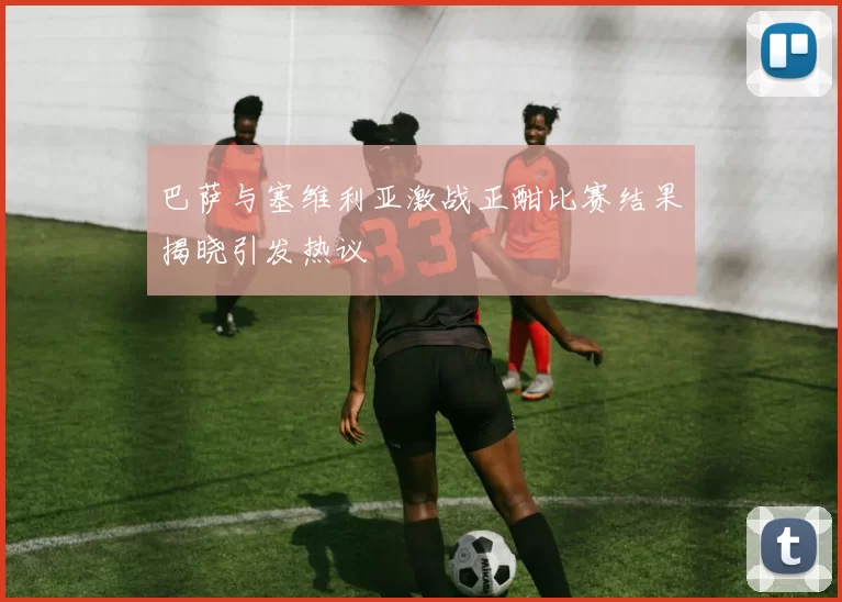 巴萨与塞维利亚激战正酣比赛结果揭晓引发热议