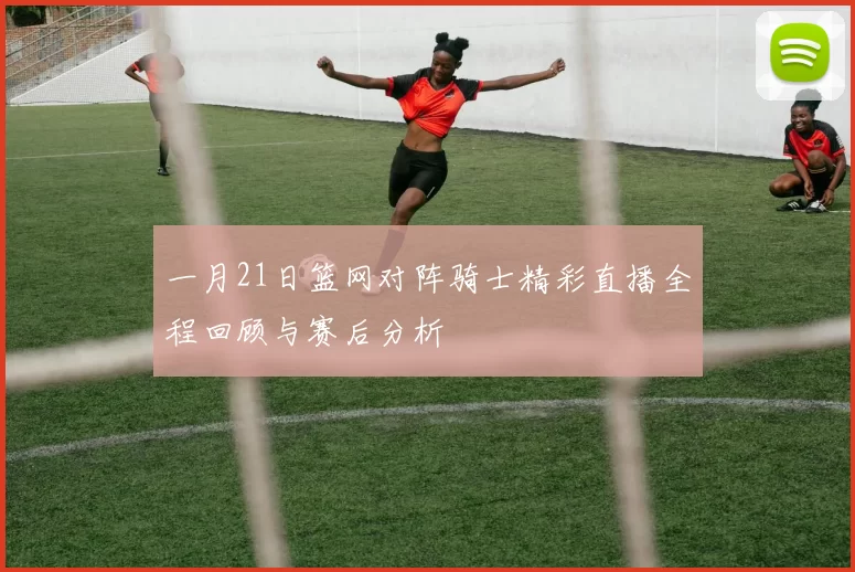 一月21日篮网对阵骑士精彩直播全程回顾与赛后分析