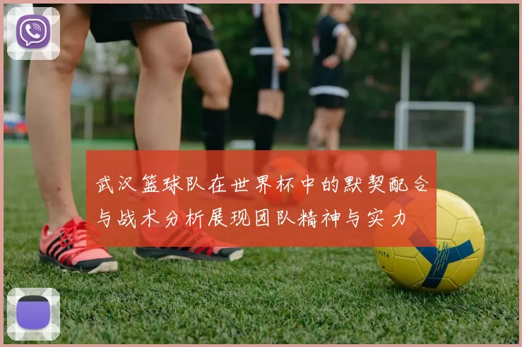 武汉篮球队在世界杯中的默契配合与战术分析展现团队精神与实力