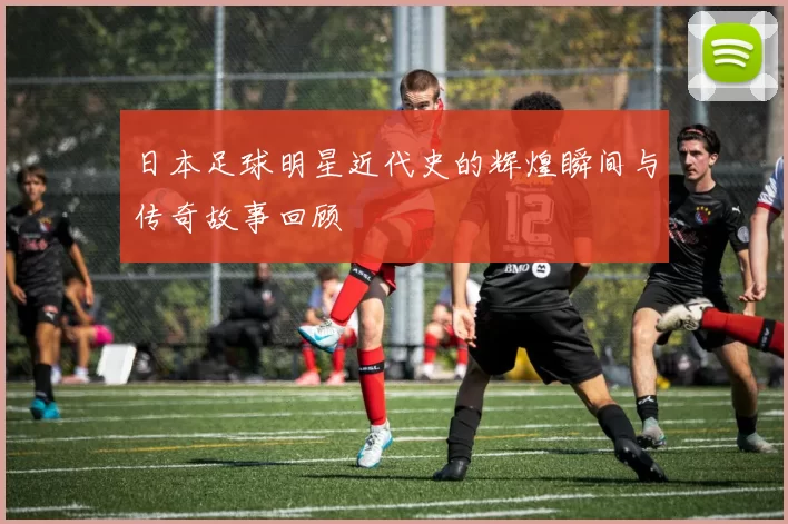 日本足球明星近代史的辉煌瞬间与传奇故事回顾