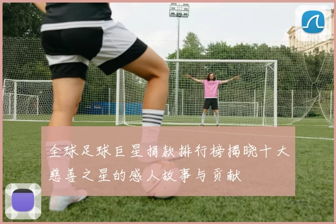 全球足球巨星捐款排行榜揭晓十大慈善之星的感人故事与贡献