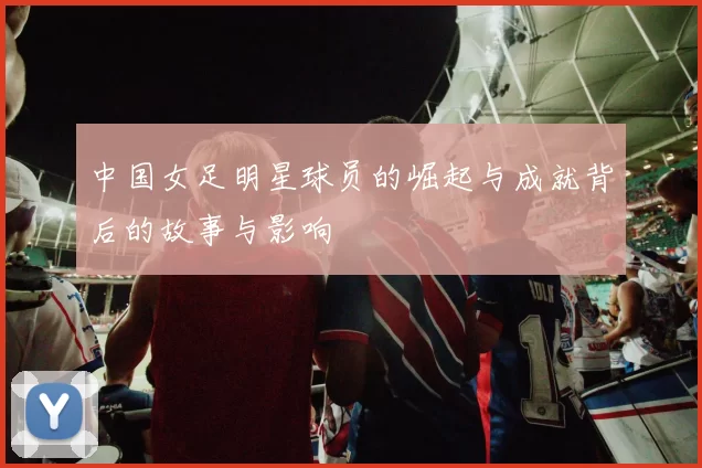 中国女足明星球员的崛起与成就背后的故事与影响