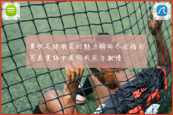 曼联足球明星的魅力瞬间尽在精彩写真集锦中展现风采与激情