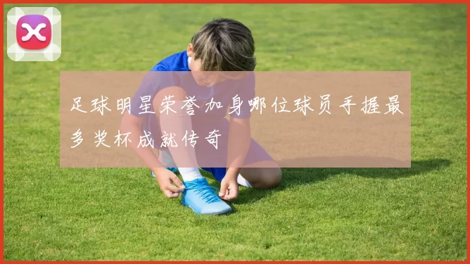 足球明星荣誉加身哪位球员手握最多奖杯成就传奇