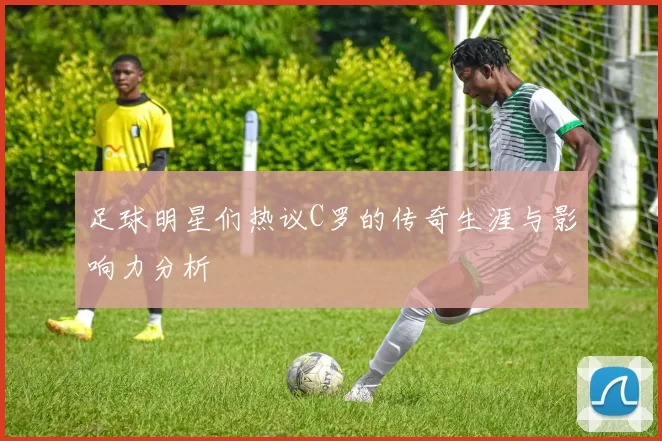 足球明星们热议C罗的传奇生涯与影响力分析