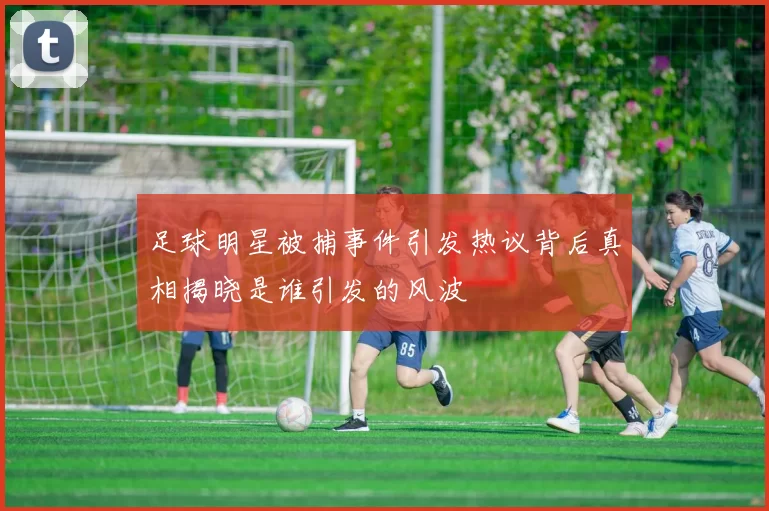 足球明星被捕事件引发热议背后真相揭晓是谁引发的风波