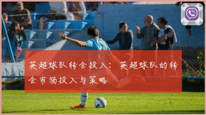 英超球队转会投入：英超球队的转会市场投入与策略