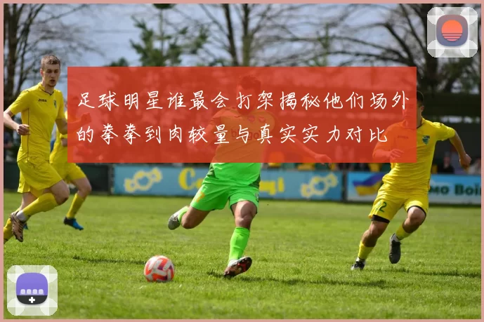 足球明星谁最会打架揭秘他们场外的拳拳到肉较量与真实实力对比