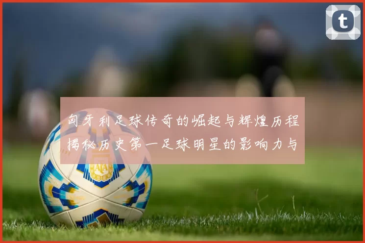 匈牙利足球传奇的崛起与辉煌历程揭秘历史第一足球明星的影响力与成就