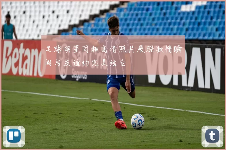 足球明星同框高清照片展现激情瞬间与友谊的完美结合