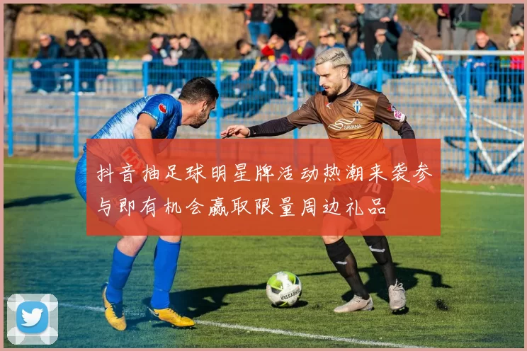 抖音抽足球明星牌活动热潮来袭参与即有机会赢取限量周边礼品