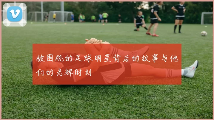 被围观的足球明星背后的故事与他们的光辉时刻