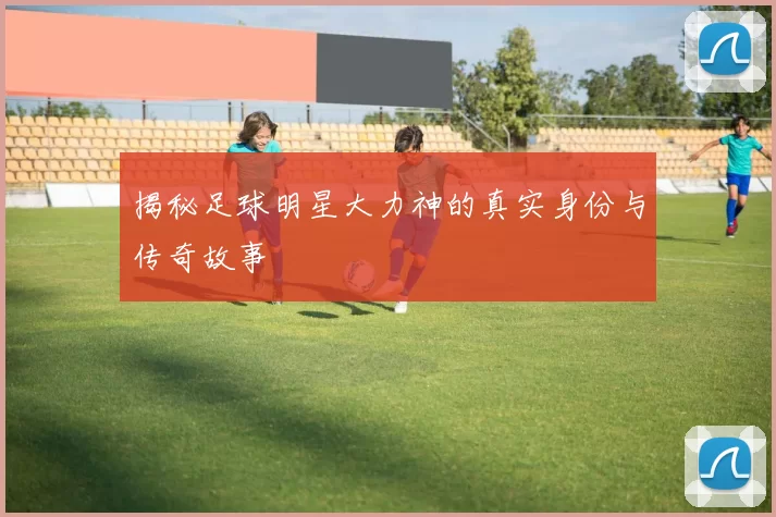 揭秘足球明星大力神的真实身份与传奇故事