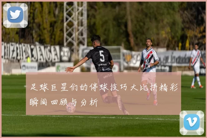 足球巨星们的停球技巧大比拼精彩瞬间回顾与分析