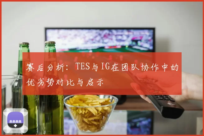 赛后分析：TES与IG在团队协作中的优劣势对比与启示