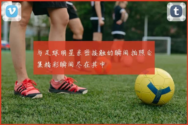 与足球明星亲密接触的瞬间拍照合集精彩瞬间尽在其中