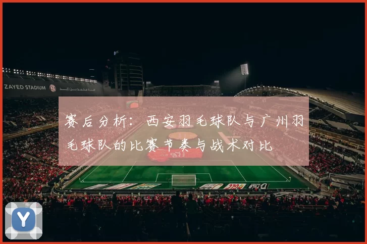 赛后分析：西安羽毛球队与广州羽毛球队的比赛节奏与战术对比