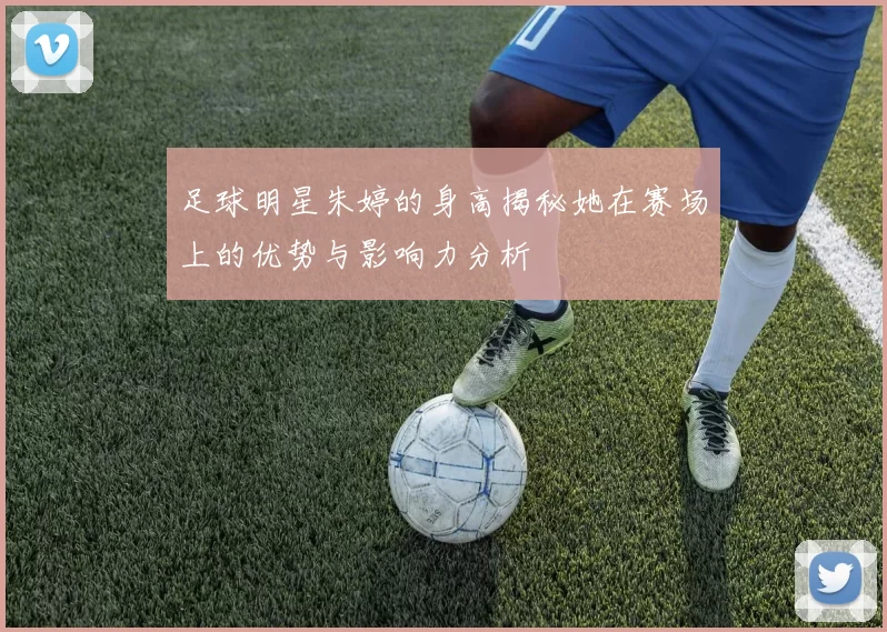 足球明星朱婷的身高揭秘她在赛场上的优势与影响力分析