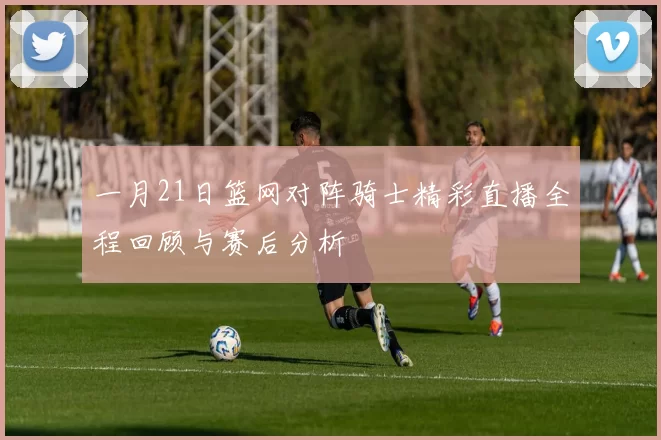 一月21日篮网对阵骑士精彩直播全程回顾与赛后分析
