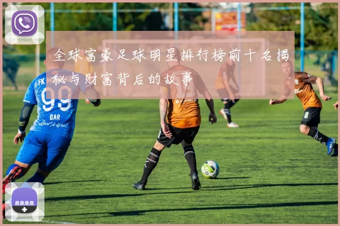 全球富豪足球明星排行榜前十名揭秘与财富背后的故事