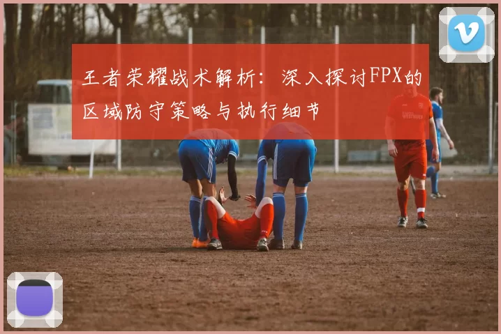 王者荣耀战术解析：深入探讨FPX的区域防守策略与执行细节