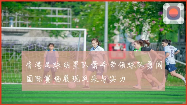 香港足球明星队萧峰带领球队勇闯国际赛场展现风采与实力