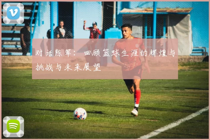 对话陈军：回顾篮球生涯的辉煌与挑战与未来展望