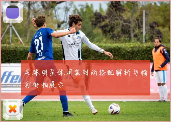 足球明星休闲装时尚搭配解析与精彩街拍展示