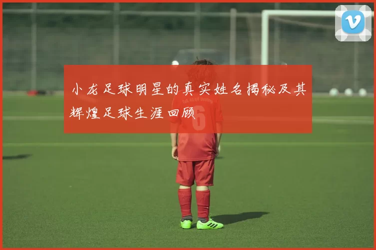 小龙足球明星的真实姓名揭秘及其辉煌足球生涯回顾