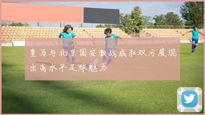 皇马与北京国安激战成和双方展现出高水平足球魅力