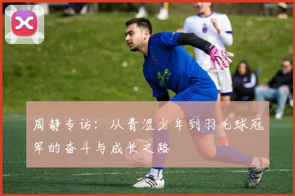 周静专访：从青涩少年到羽毛球冠军的奋斗与成长之路