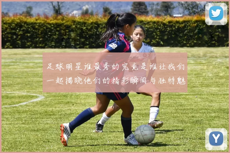 足球明星谁最秀的究竟是谁让我们一起揭晓他们的精彩瞬间与独特魅力