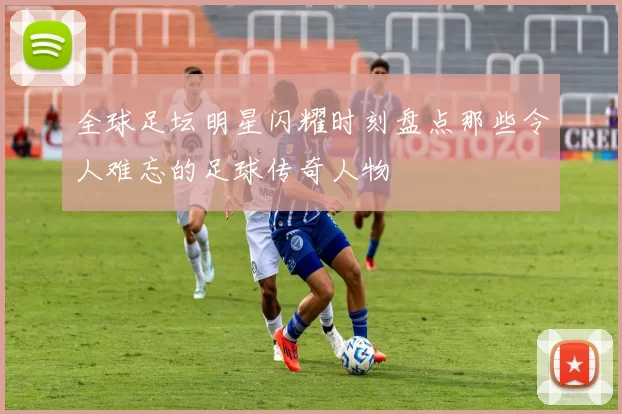 全球足坛明星闪耀时刻盘点那些令人难忘的足球传奇人物