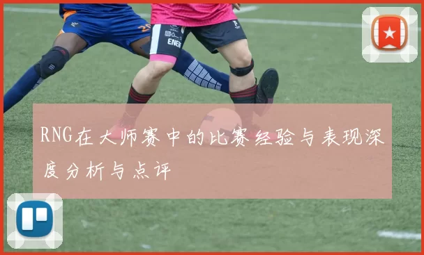 RNG在大师赛中的比赛经验与表现深度分析与点评
