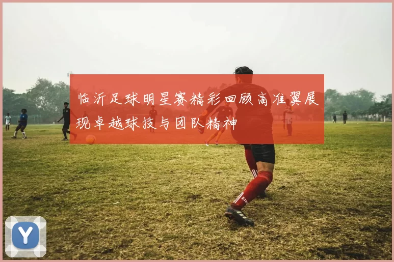临沂足球明星赛精彩回顾高准翼展现卓越球技与团队精神
