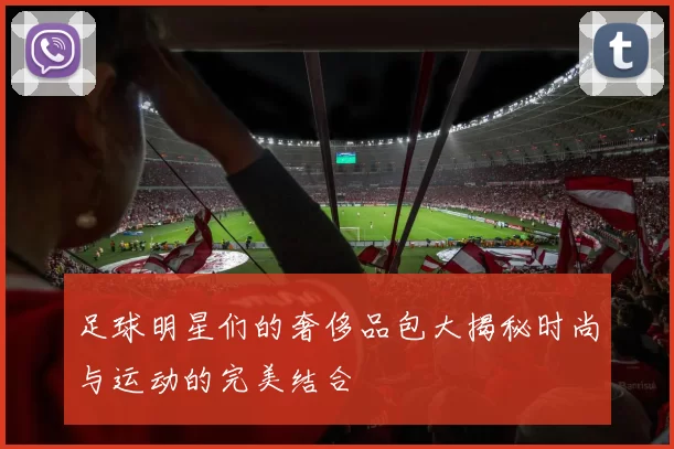 足球明星们的奢侈品包大揭秘时尚与运动的完美结合