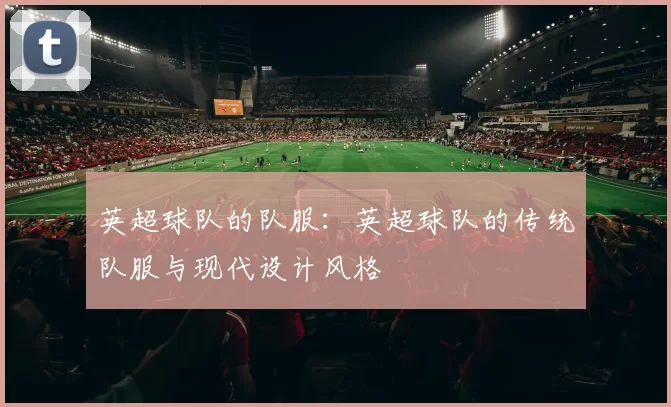 英超球队的队服：英超球队的传统队服与现代设计风格