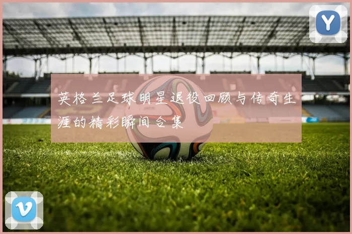 英格兰足球明星退役回顾与传奇生涯的精彩瞬间合集
