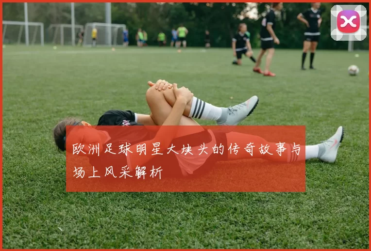 欧洲足球明星大块头的传奇故事与场上风采解析