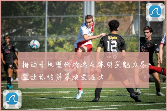 梅西手机壁纸精选足球明星魅力尽显让你的屏幕焕发活力