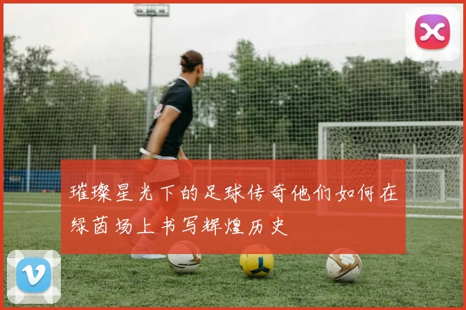 璀璨星光下的足球传奇他们如何在绿茵场上书写辉煌历史